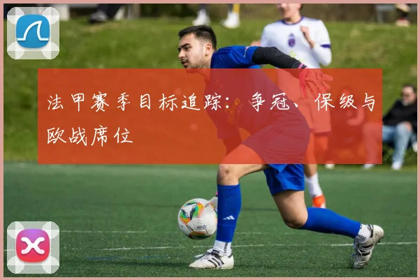 法甲赛季目标追踪：争冠、保级与欧战席位